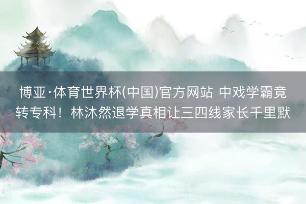 博亚·体育世界杯(中国)官方网站 中戏学霸竟转专科！林沐然退学真相让三四线家长千里默