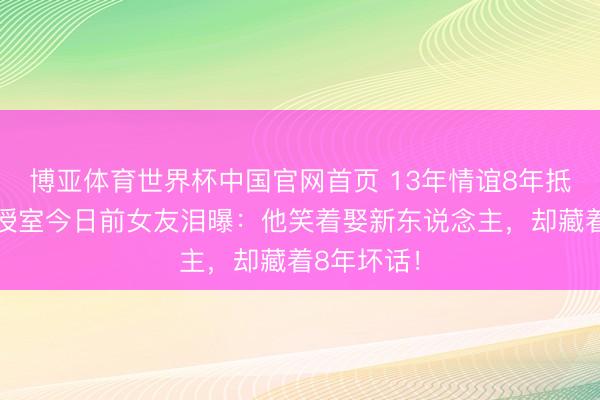 博亚体育世界杯中国官网首页 13年情谊8年抵挡！肖旭授室今日前女友泪曝：他笑着娶新东说念主，却藏着8年坏话！