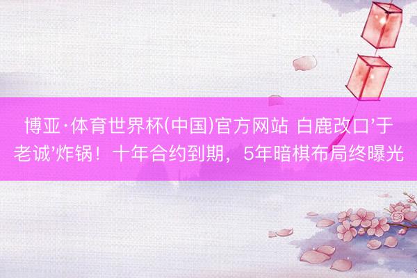 博亚·体育世界杯(中国)官方网站 白鹿改口'于老诚'炸锅！十年合约到期，5年暗棋布局终曝光