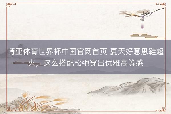 博亚体育世界杯中国官网首页 夏天好意思鞋超火，这么搭配松弛穿出优雅高等感