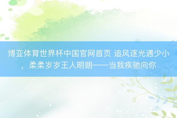 博亚体育世界杯中国官网首页 追风逐光遇少小，柔柔岁岁王人明朗——当我疾驰向你