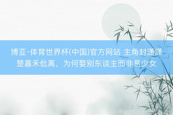 博亚·体育世界杯(中国)官方网站 主角封潇潇楚嘉禾仳离,为何娶别东谈主而非易少女