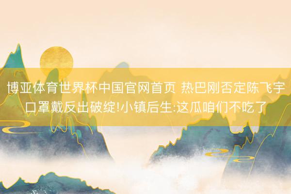 博亚体育世界杯中国官网首页 热巴刚否定陈飞宇口罩戴反出破绽!小镇后生:这瓜咱们不吃了