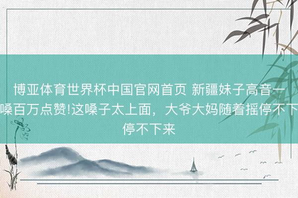 博亚体育世界杯中国官网首页 新疆妹子高音一开嗓百万点赞!这嗓子太上面，大爷大妈随着摇停不下来