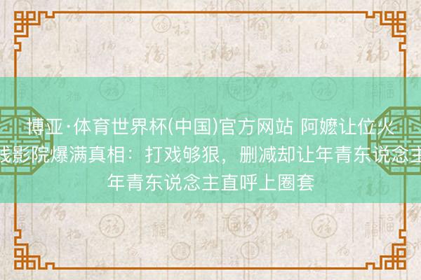 博亚·体育世界杯(中国)官方网站 阿嬷让位火遮眼！三四线影院爆满真相：打戏够狠，删减却让年青东说念主直呼上圈套