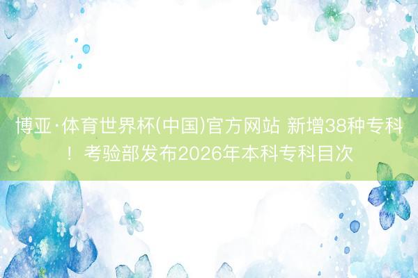 博亚·体育世界杯(中国)官方网站 新增38种专科！考验部发布2026年本科专科目次