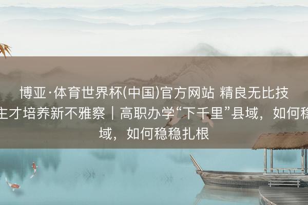 博亚·体育世界杯(中国)官方网站 精良无比技东说念主才培养新不雅察｜高职办学“下千里”县域，如何稳稳扎根