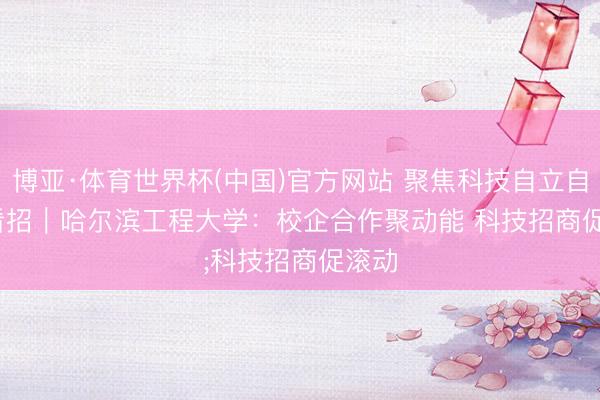 博亚·体育世界杯(中国)官方网站 聚焦科技自立自立·看招｜哈尔滨工程大学：校企合作聚动能 科技招商促滚动