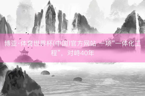 博亚·体育世界杯(中国)官方网站 一项“一体化工程”，对峙40年