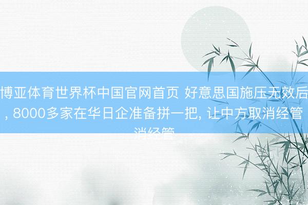 博亚体育世界杯中国官网首页 好意思国施压无效后， 8000多家在华日企准备拼一把， 让中方取消经管