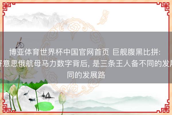 博亚体育世界杯中国官网首页 巨舰腹黑比拼: 中好意思俄航母马力数字背后， 是三条王人备不同的发展路
