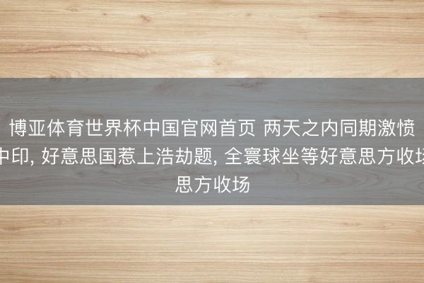 博亚体育世界杯中国官网首页 两天之内同期激愤中印， 好意思国惹上浩劫题， 全寰球坐等好意思方收场