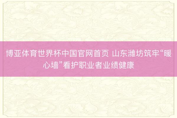 博亚体育世界杯中国官网首页 山东潍坊筑牢“暖心墙”看护职业者业绩健康