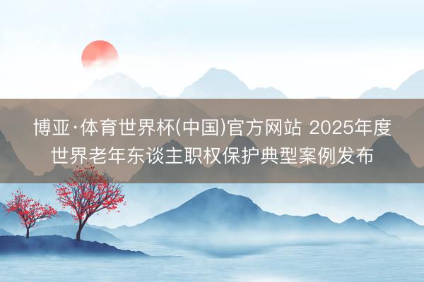 博亚·体育世界杯(中国)官方网站 2025年度世界老年东谈主职权保护典型案例发布
