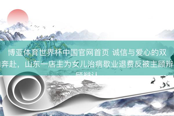 博亚体育世界杯中国官网首页 诚信与爱心的双向奔赴，山东一店主为女儿治病歇业退费反被主顾辩认