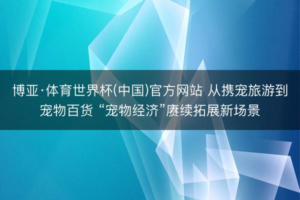 博亚·体育世界杯(中国)官方网站 从携宠旅游到宠物百货 “宠物经济”赓续拓展新场景