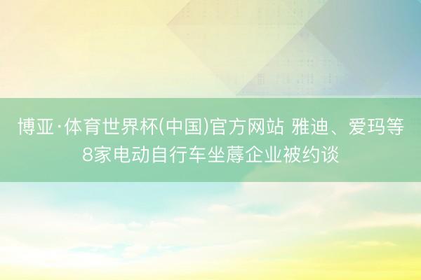 博亚·体育世界杯(中国)官方网站 雅迪、爱玛等8家电动自行车坐蓐企业被约谈