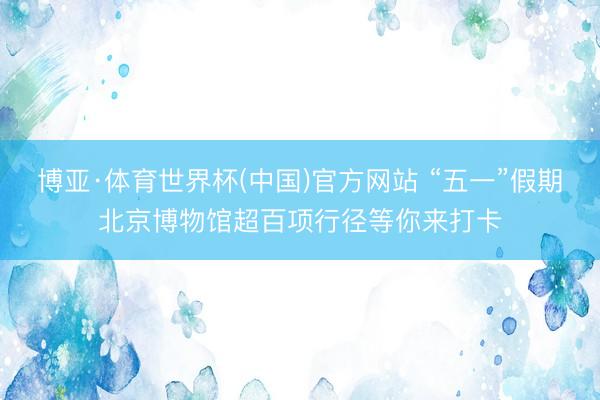 博亚·体育世界杯(中国)官方网站 “五一”假期北京博物馆超百项行径等你来打卡