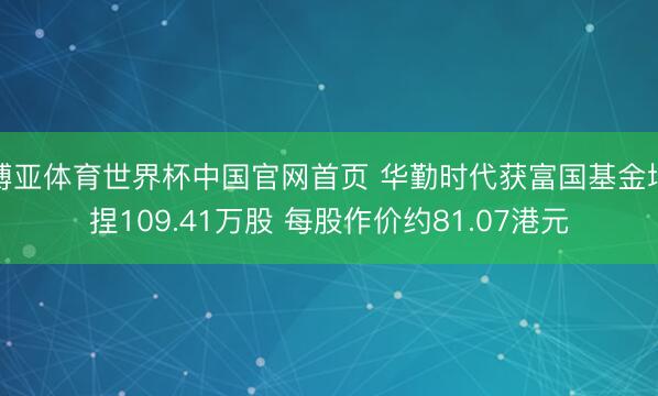 博亚体育世界杯中国官网首页 华勤时代获富国基金增捏109.41万股 每股作价约81.07港元