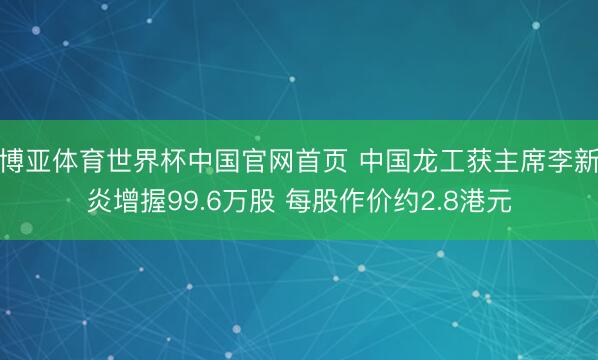 博亚体育世界杯中国官网首页 中国龙工获主席李新炎增握99.6万股 每股作价约2.8港元