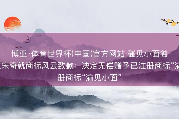 博亚·体育世界杯(中国)官方网站 碰见小面独创东谈主宋奇就商标风云致歉：决定无偿赠予已注册商标“渝见小面”