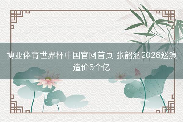 博亚体育世界杯中国官网首页 张韶涵2026巡演造价5个亿