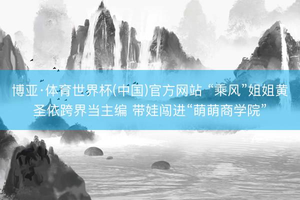 博亚·体育世界杯(中国)官方网站 “乘风”姐姐黄圣依跨界当主编 带娃闯进“萌萌商学院”