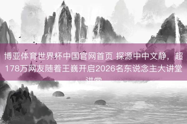 博亚体育世界杯中国官网首页 探源中中文静，超178万网友随着王巍开启2026名东说念主大讲堂