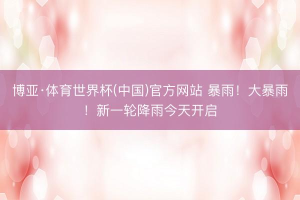 博亚·体育世界杯(中国)官方网站 暴雨！大暴雨！新一轮降雨今天开启