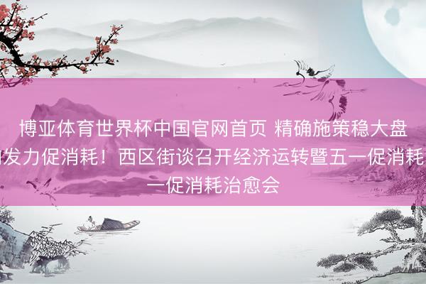 博亚体育世界杯中国官网首页 精确施策稳大盘，靶向发力促消耗！西区街谈召开经济运转暨五一促消耗治愈会