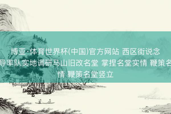 博亚·体育世界杯(中国)官方网站 西区街说念主要引导率队实地调研马山旧改名堂 掌捏名堂实情 鞭策名堂竖立