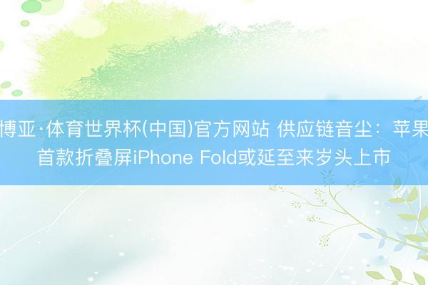 博亚·体育世界杯(中国)官方网站 供应链音尘：苹果首款折叠屏iPhone Fold或延至来岁头上市