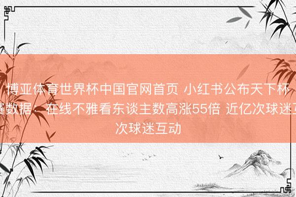博亚体育世界杯中国官网首页 小红书公布天下杯开赛数据：在线不雅看东谈主数高涨55倍 近亿次球迷互动