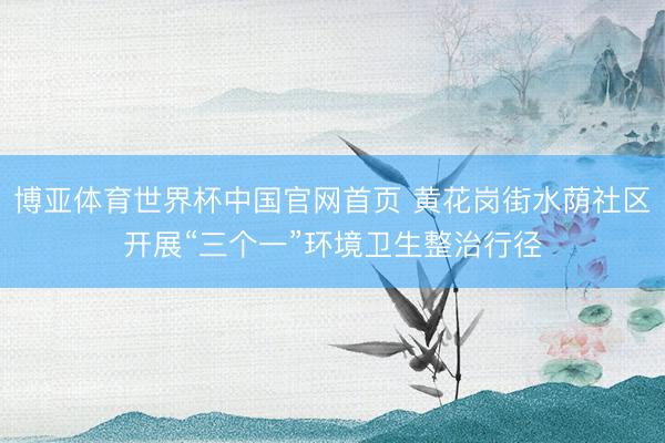 博亚体育世界杯中国官网首页 黄花岗街水荫社区开展“三个一”环境卫生整治行径