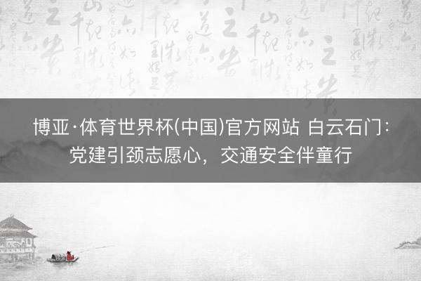 博亚·体育世界杯(中国)官方网站 白云石门：党建引颈志愿心，交通安全伴童行
