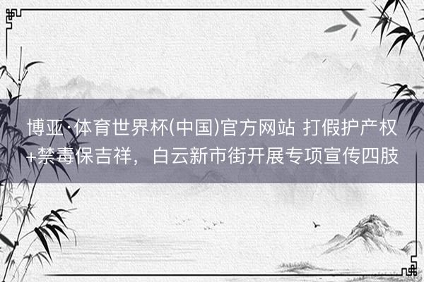 博亚·体育世界杯(中国)官方网站 打假护产权+禁毒保吉祥，白云新市街开展专项宣传四肢