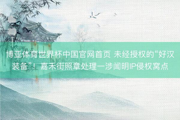 博亚体育世界杯中国官网首页 未经授权的“好汉装备”！嘉禾街照章处理一涉闻明IP侵权窝点