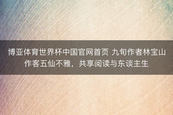 博亚体育世界杯中国官网首页 九旬作者林宝山作客五仙不雅，共享阅读与东谈主生