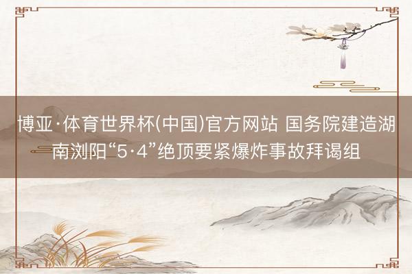 博亚·体育世界杯(中国)官方网站 国务院建造湖南浏阳“5·4”绝顶要紧爆炸事故拜谒组