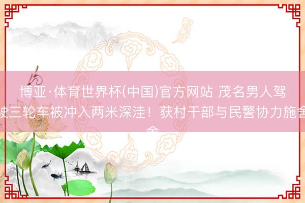 博亚·体育世界杯(中国)官方网站 茂名男人驾驶三轮车被冲入两米深洼！获村干部与民警协力施舍