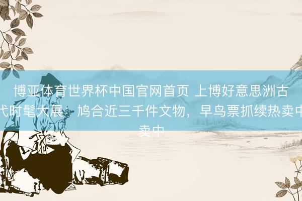 博亚体育世界杯中国官网首页 上博好意思洲古代时髦大展：鸠合近三千件文物，早鸟票抓续热卖中