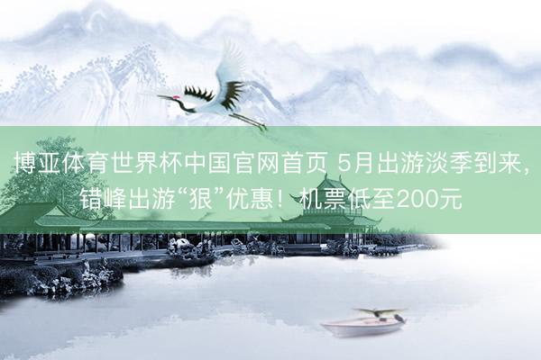 博亚体育世界杯中国官网首页 5月出游淡季到来,错峰出游“狠”优惠!机票低至200元