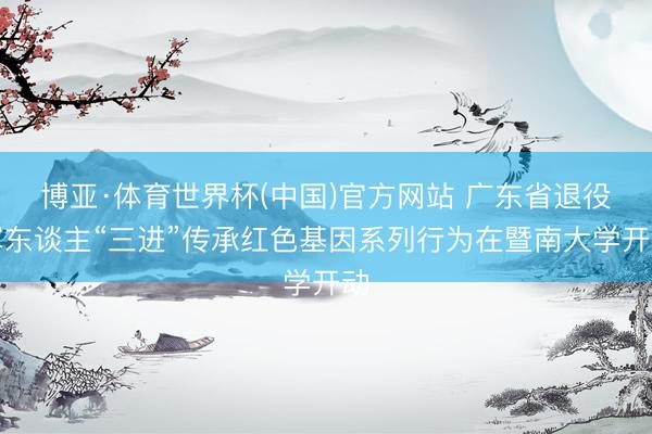 博亚·体育世界杯(中国)官方网站 广东省退役军东谈主“三进”传承红色基因系列行为在暨南大学开动