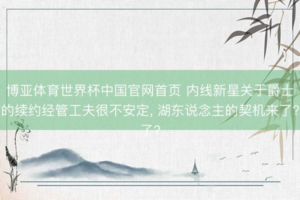 博亚体育世界杯中国官网首页 内线新星关于爵士的续约经管工夫很不安定， 湖东说念主的契机来了?