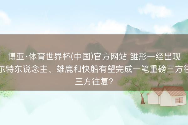 博亚·体育世界杯(中国)官方网站 雏形一经出现, 凯尔特东说念主、雄鹿和快船有望完成一笔重磅三方往复?