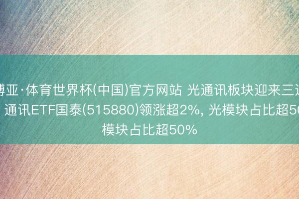 博亚·体育世界杯(中国)官方网站 光通讯板块迎来三连阳， 通讯ETF国泰(515880)领涨超2%， 光模块占比超50%
