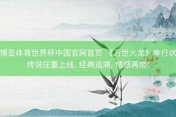 博亚体育世界杯中国官网首页 《万世火龙》单行状传说庄重上线， 经典追溯， 情感再燃!
