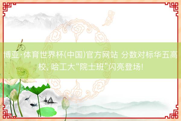 博亚·体育世界杯(中国)官方网站 分数对标华五高校， 哈工大“院士班”闪亮登场!