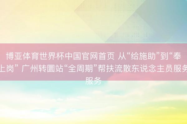 博亚体育世界杯中国官网首页 从“给施助”到“奉上岗” 广州转圜站“全周期”帮扶流散东说念主员服务
