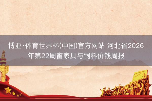 博亚·体育世界杯(中国)官方网站 河北省2026年第22周畜家具与饲料价钱周报